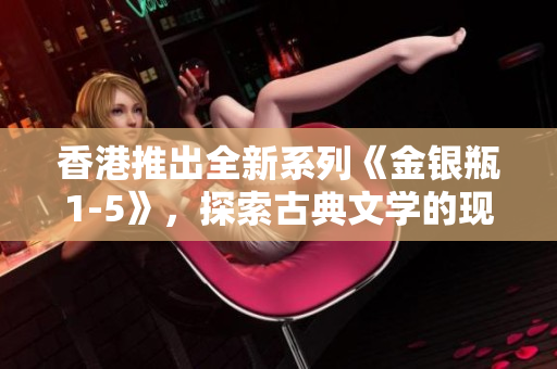 香港推出全新系列《金银瓶1-5》，探索古典文学的现代魅力
