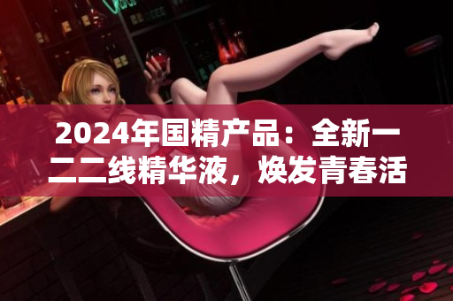 2024年国精产品：全新一二二线精华液，焕发青春活力