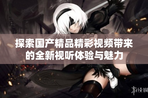 探索国产精品精彩视频带来的全新视听体验与魅力