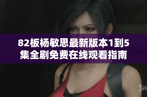 82板杨敏思最新版本1到5集全剧免费在线观看指南