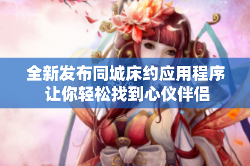 全新发布同城床约应用程序 让你轻松找到心仪伴侣