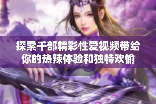 探索千部精彩性爱视频带给你的热辣体验和独特欢愉