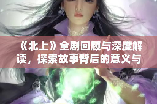 《北上》全剧回顾与深度解读，探索故事背后的意义与情感