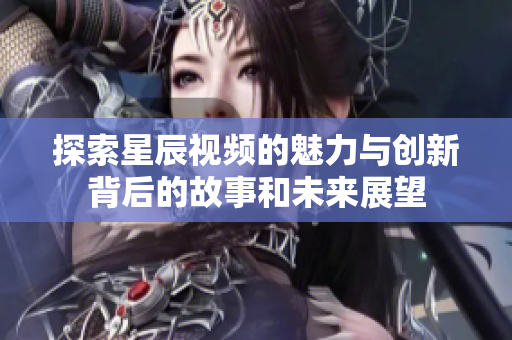 探索星辰视频的魅力与创新背后的故事和未来展望