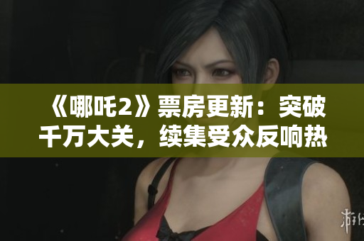 《哪吒2》票房更新：突破千万大关，续集受众反响热烈
