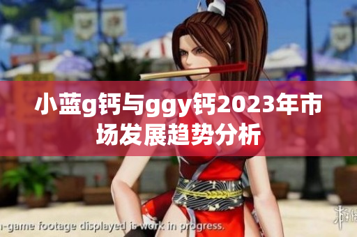 小蓝g钙与ggy钙2023年市场发展趋势分析
