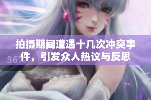拍摄期间遭遇十几次冲突事件，引发众人热议与反思