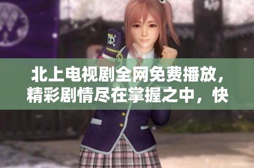 北上电视剧全网免费播放，精彩剧情尽在掌握之中，快来围观吧