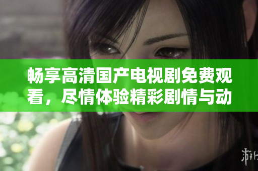 畅享高清国产电视剧免费观看，尽情体验精彩剧情与动人故事