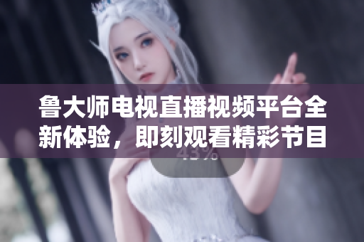 鲁大师电视直播视频平台全新体验，即刻观看精彩节目内容