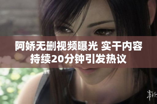 阿娇无删视频曝光 实干内容持续20分钟引发热议