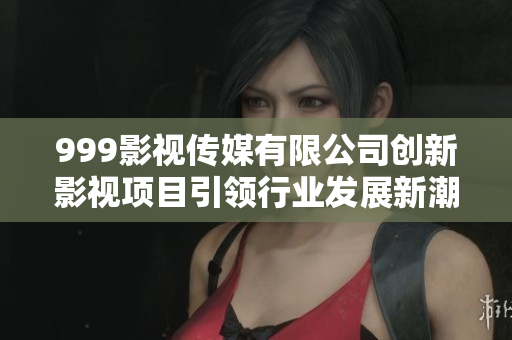 999影视传媒有限公司创新影视项目引领行业发展新潮流