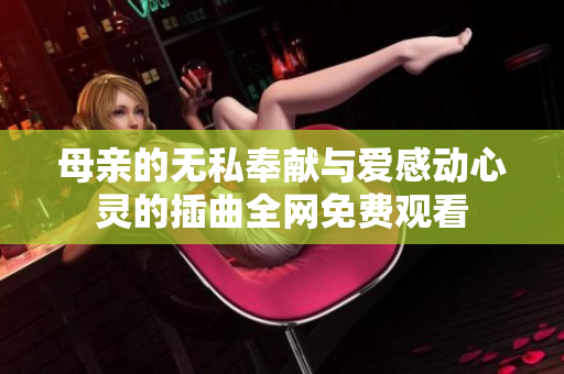 母亲的无私奉献与爱感动心灵的插曲全网免费观看