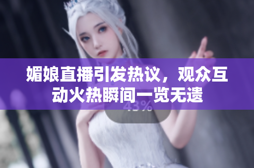 媚娘直播引发热议，观众互动火热瞬间一览无遗