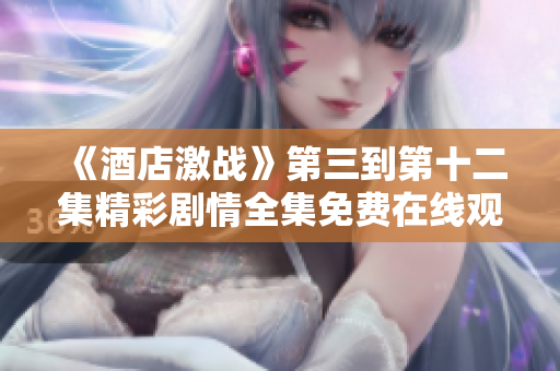 《酒店激战》第三到第十二集精彩剧情全集免费在线观看指南