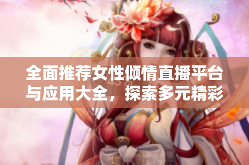 全面推荐女性倾情直播平台与应用大全，探索多元精彩内容