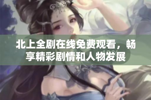 北上全剧在线免费观看，畅享精彩剧情和人物发展