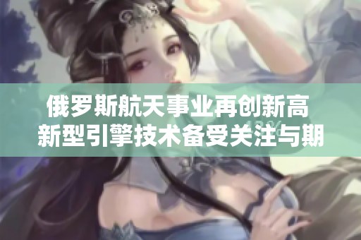 俄罗斯航天事业再创新高 新型引擎技术备受关注与期待