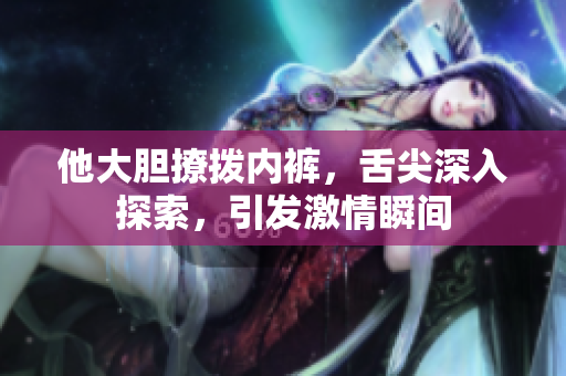 他大胆撩拨内裤，舌尖深入探索，引发激情瞬间