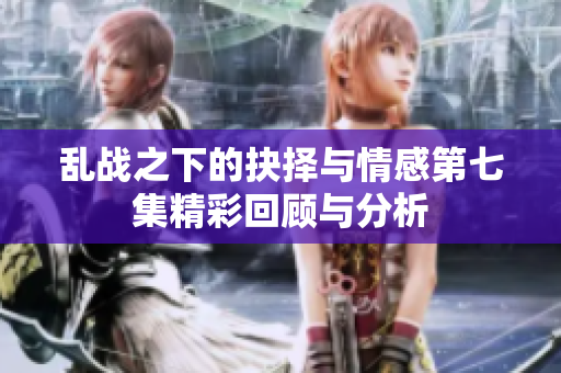乱战之下的抉择与情感第七集精彩回顾与分析
