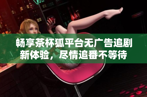 畅享茶杯狐平台无广告追剧新体验，尽情追番不等待