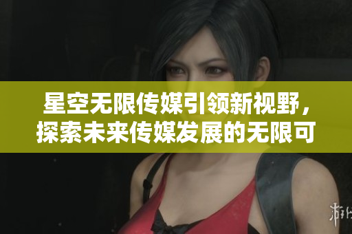 星空无限传媒引领新视野，探索未来传媒发展的无限可能