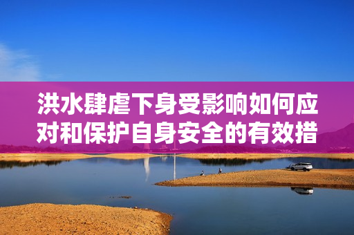 洪水肆虐下身受影响如何应对和保护自身安全的有效措施