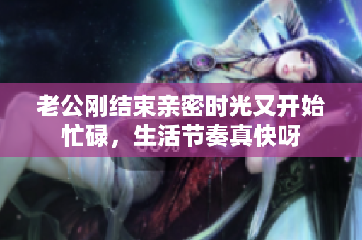 老公刚结束亲密时光又开始忙碌，生活节奏真快呀