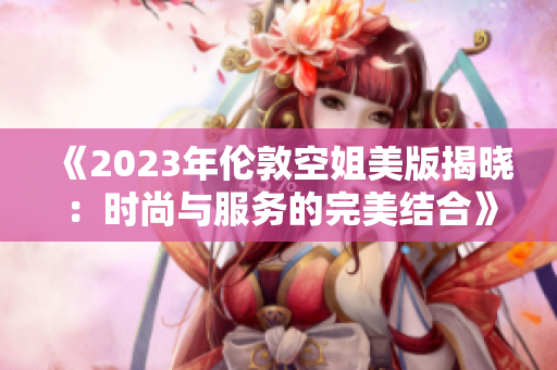《2023年伦敦空姐美版揭晓：时尚与服务的完美结合》