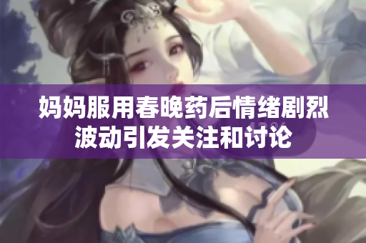 妈妈服用春晚药后情绪剧烈波动引发关注和讨论