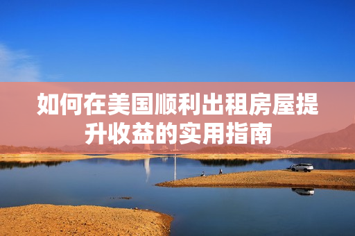 如何在美国顺利出租房屋提升收益的实用指南