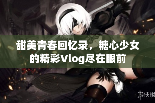 甜美青春回忆录，糖心少女的精彩Vlog尽在眼前