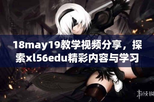 18may19教学视频分享，探索xl56edu精彩内容与学习方法