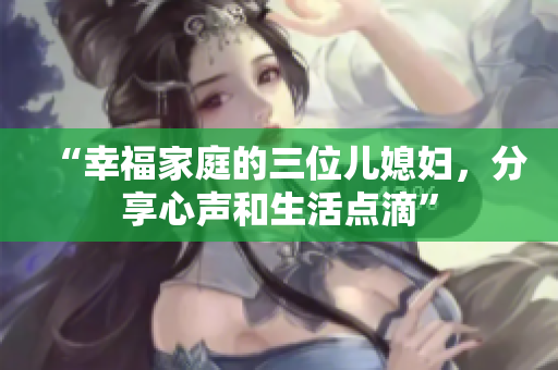 “幸福家庭的三位儿媳妇，分享心声和生活点滴”