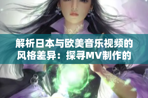 解析日本与欧美音乐视频的风格差异：探寻MV制作的文化特色