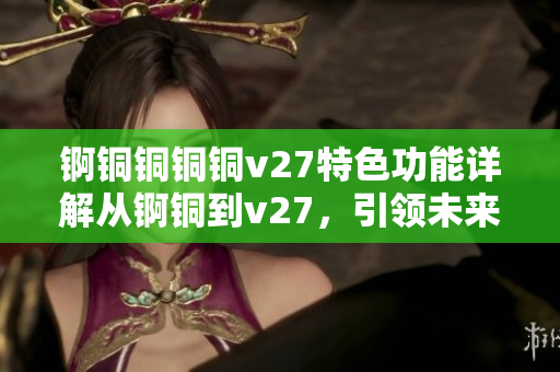 锕铜铜铜铜v27特色功能详解从锕铜到v27，引领未来先进领域