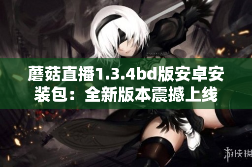 蘑菇直播1.3.4bd版安卓安装包：全新版本震撼上线