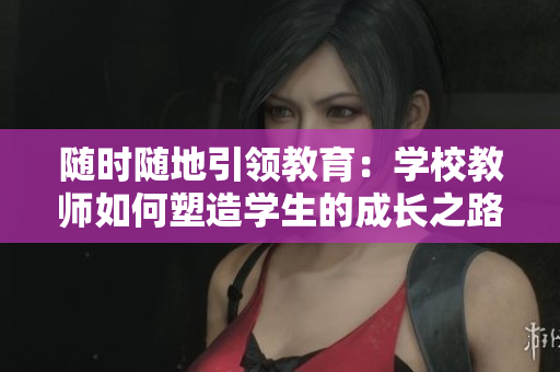 随时随地引领教育：学校教师如何塑造学生的成长之路