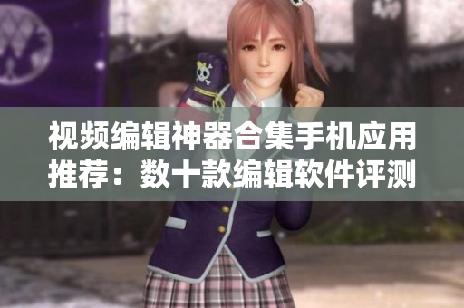 视频编辑神器合集手机应用推荐：数十款编辑软件评测报告