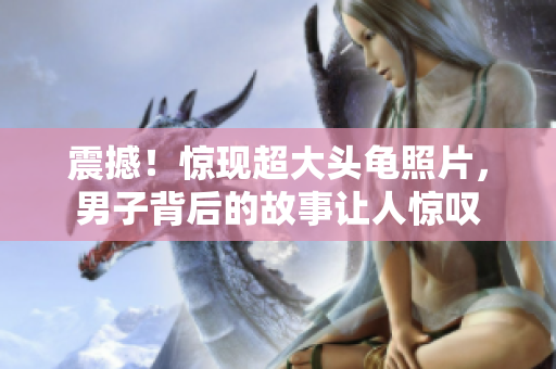 震撼！惊现超大头龟照片，男子背后的故事让人惊叹