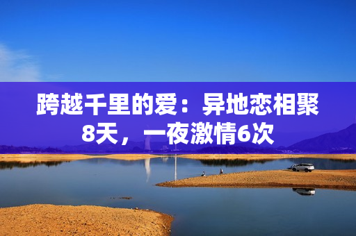 跨越千里的爱：异地恋相聚8天，一夜激情6次