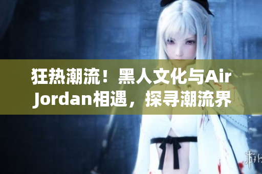 狂热潮流！黑人文化与Air Jordan相遇，探寻潮流界的重要联系