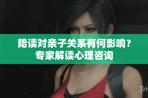 陪读对亲子关系有何影响？专家解读心理咨询
