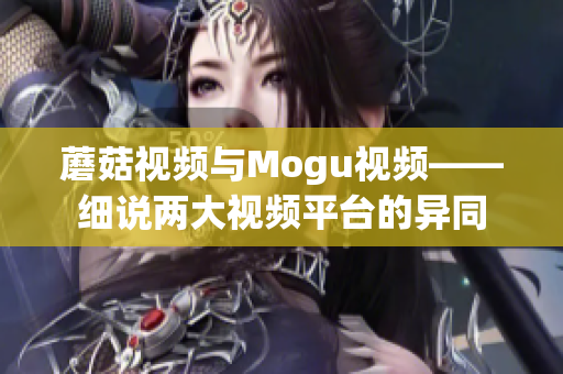 蘑菇视频与Mogu视频——细说两大视频平台的异同