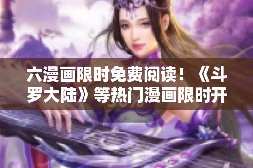 六漫画限时免费阅读！《斗罗大陆》等热门漫画限时开放，快来抢先看！