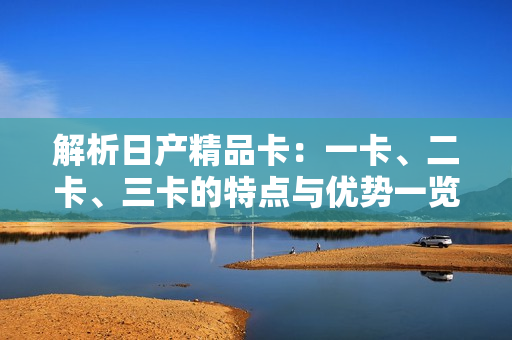 解析日产精品卡：一卡、二卡、三卡的特点与优势一览