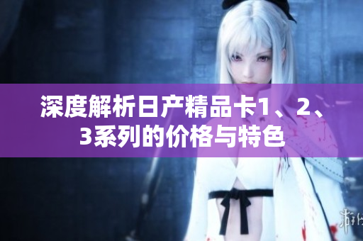 深度解析日产精品卡1、2、3系列的价格与特色