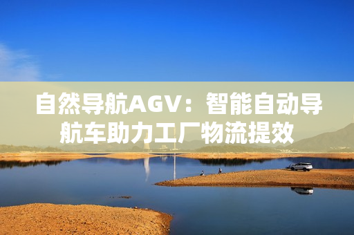 自然导航AGV：智能自动导航车助力工厂物流提效