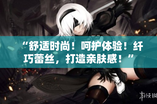 “舒适时尚！呵护体验！纤巧蕾丝，打造亲肤感！”