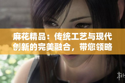 麻花精品：传统工艺与现代创新的完美融合，带您领略独特魅力